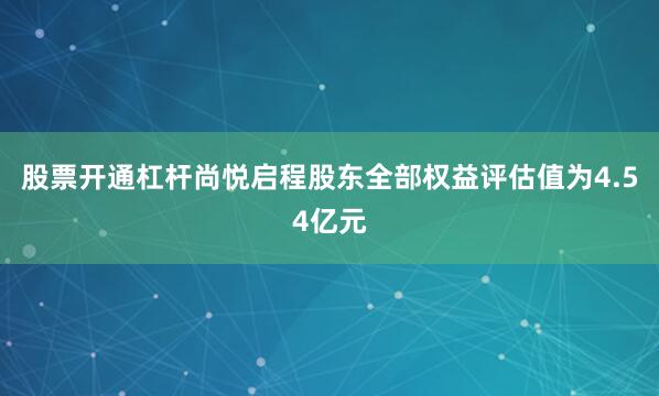 股票开通杠杆尚悦启程股东全部权益评估值为4.54亿元
