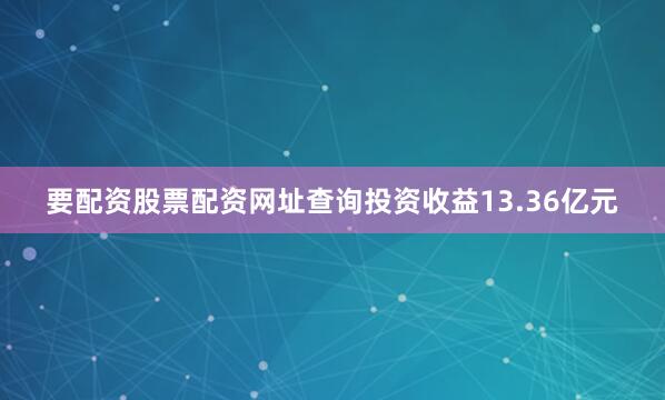 要配资股票配资网址查询投资收益13.36亿元