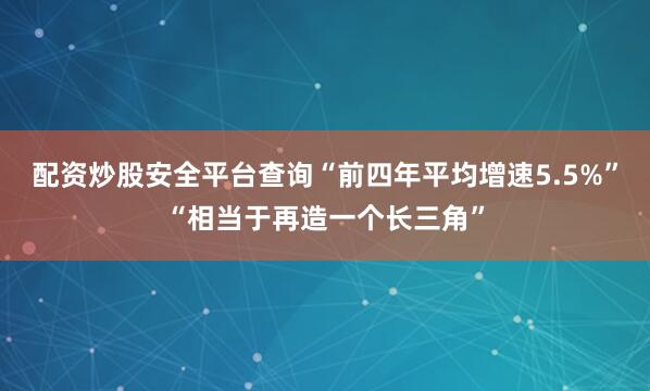 配资炒股安全平台查询“前四年平均增速5.5%”“相当于再造一个长三角”