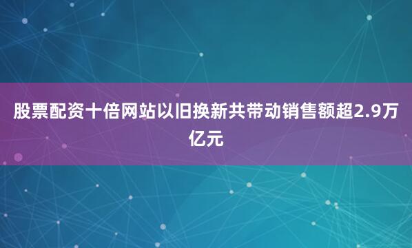 股票配资十倍网站以旧换新共带动销售额超2.9万亿元