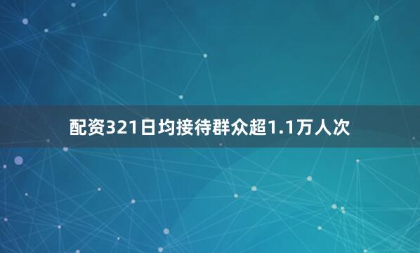 配资321日均接待群众超1.1万人次