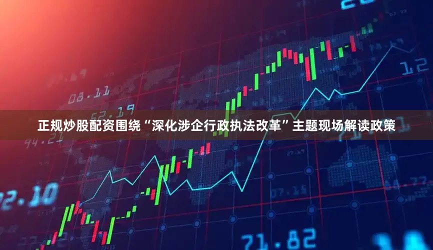 正规炒股配资围绕“深化涉企行政执法改革”主题现场解读政策