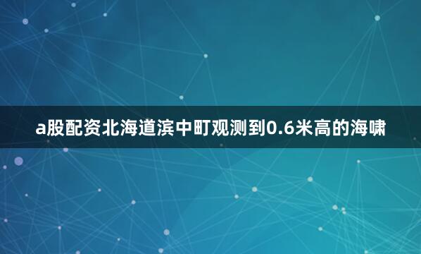 a股配资北海道滨中町观测到0.6米高的海啸