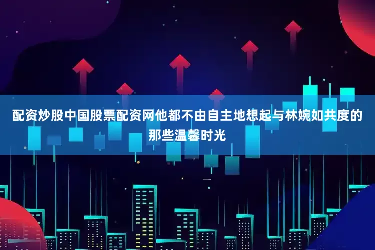 配资炒股中国股票配资网他都不由自主地想起与林婉如共度的那些温馨时光