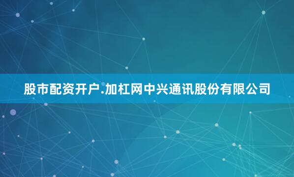 股市配资开户.加杠网中兴通讯股份有限公司