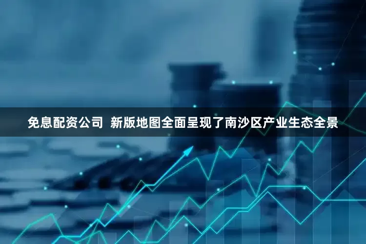 免息配资公司  新版地图全面呈现了南沙区产业生态全景