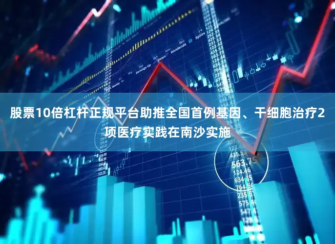 股票10倍杠杆正规平台助推全国首例基因、干细胞治疗2项医疗实践在南沙实施