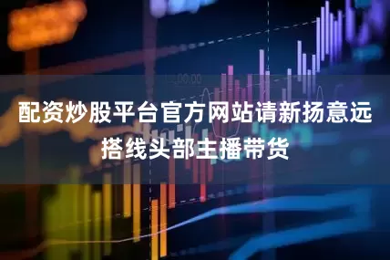 配资炒股平台官方网站请新扬意远搭线头部主播带货